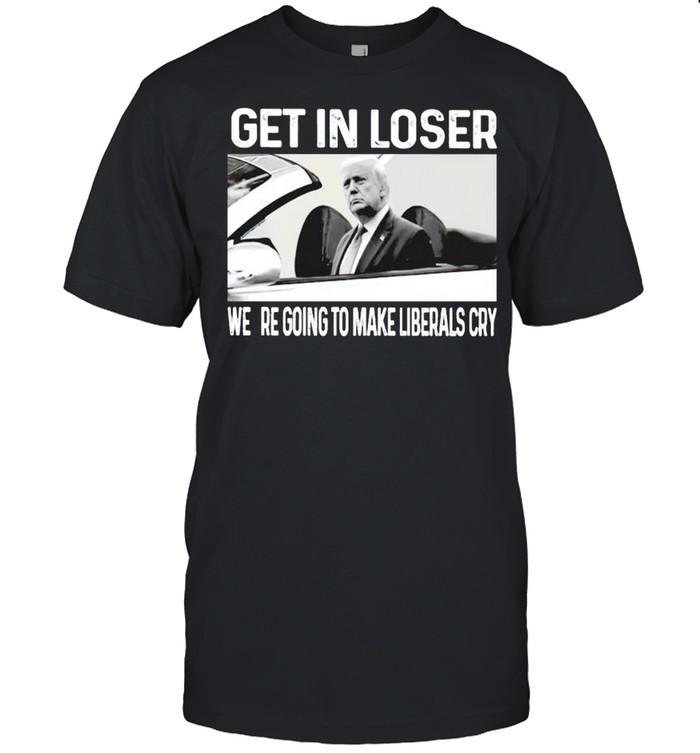 Trump get in loser we’re going to make liberals cry shirt