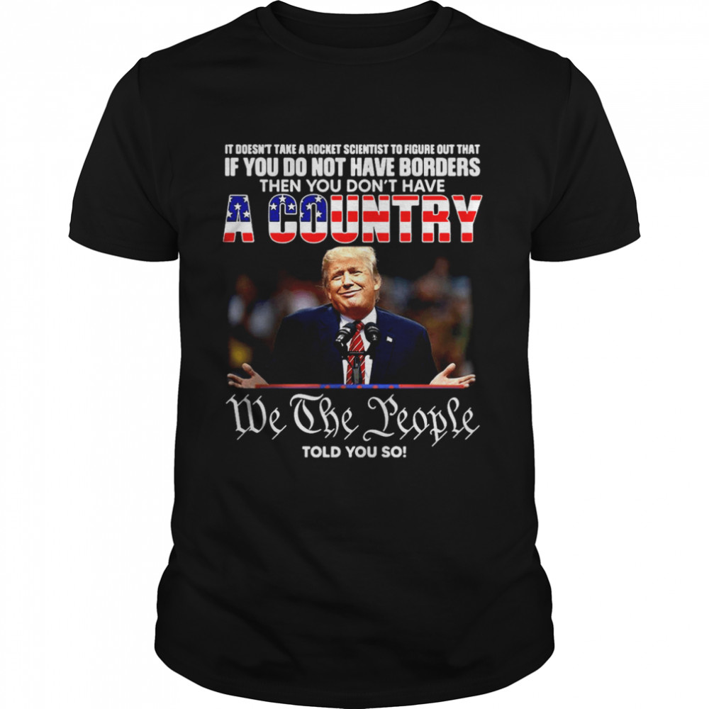 Trump If You Do Not Have Borders Then You Don’t Have A Country We The People Told You So Shirt