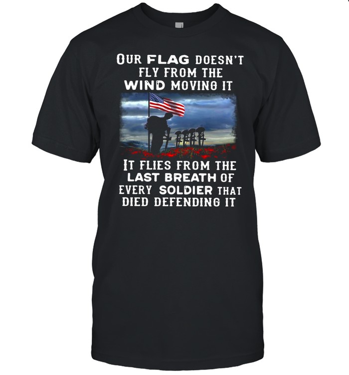 Our Flag Fly Doesn’t Fly From The Wind Moving It It Flies From The Last Breath Of Every Soldier That Died Defending It T-shirt