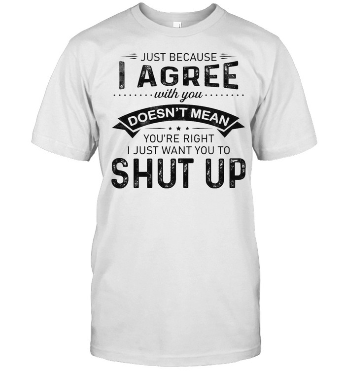 Just because I agree with You doesnt mean Youre right I just want You to shut up 2021 shirt