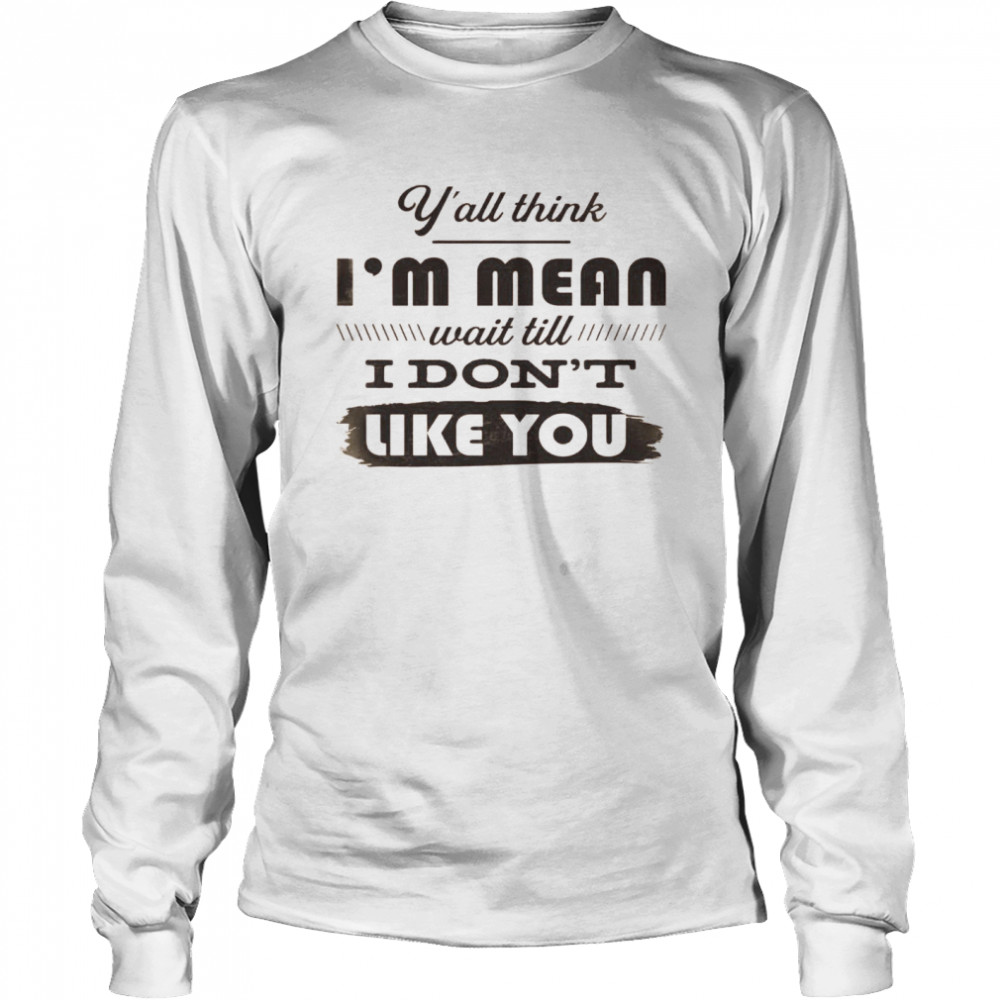 Y’all Think I’m Mean Wait Till I Don’t Like You  Long Sleeved T-shirt