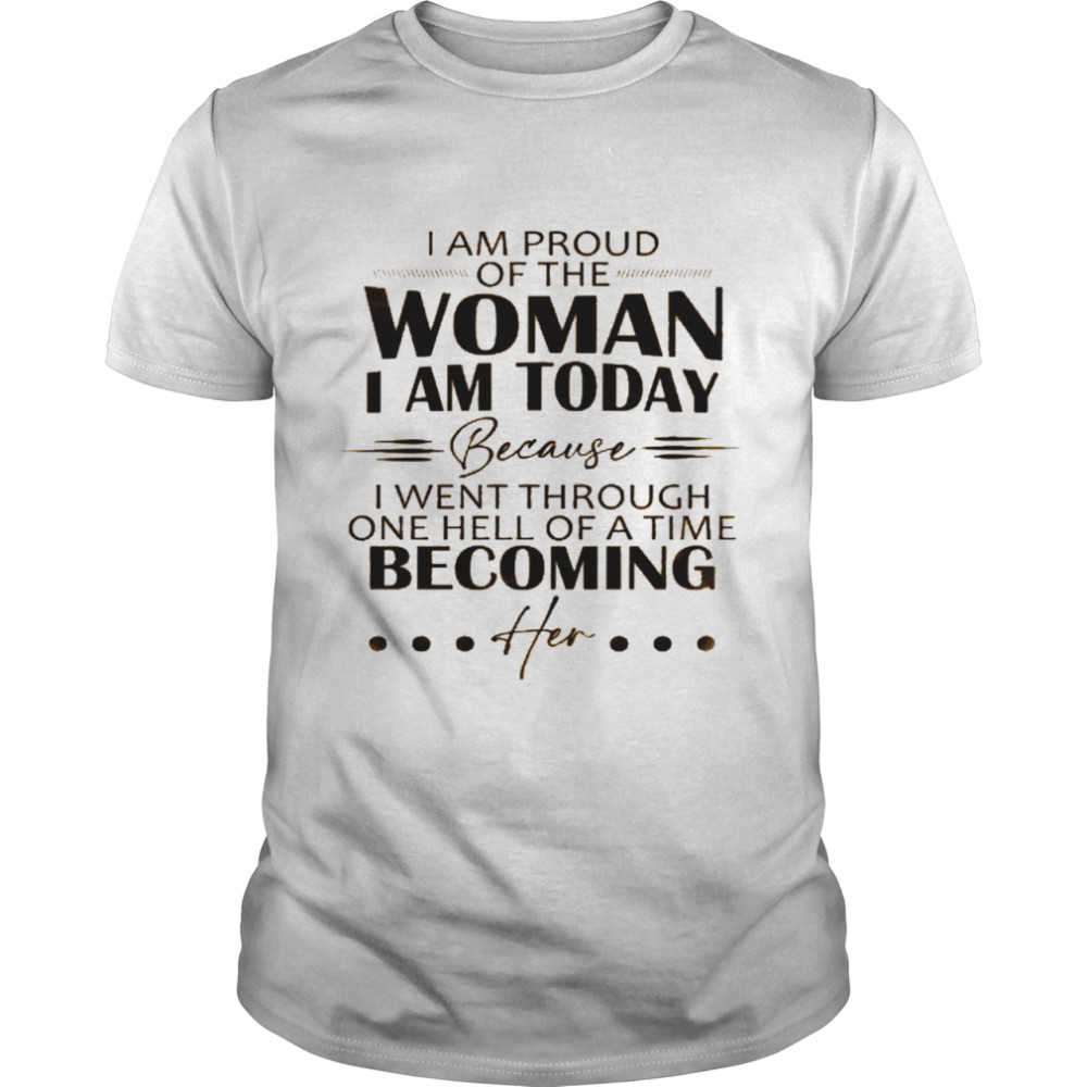 I am proud of the woman i am today because i went through one hell of a time becoming her shirt