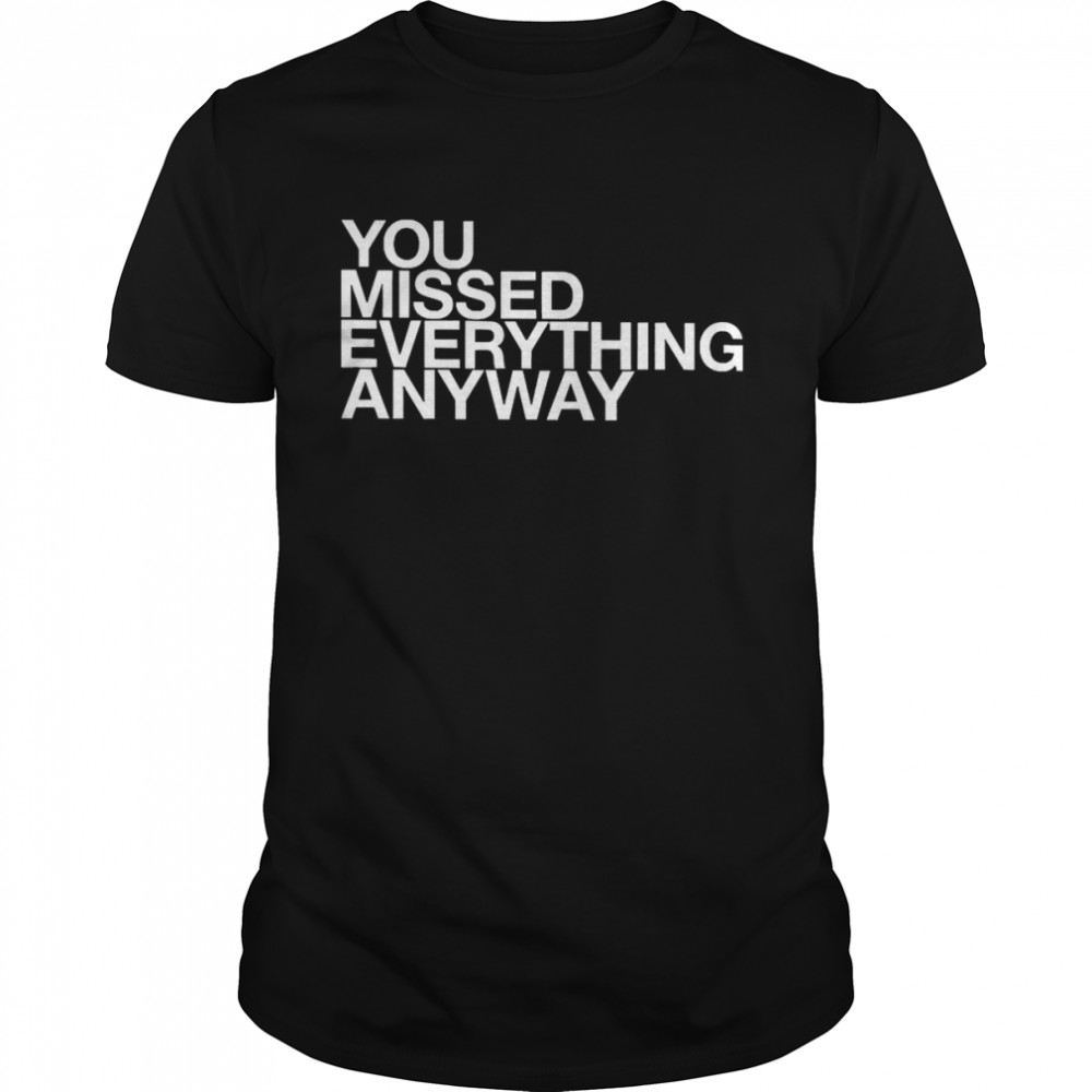 You Missed Everything Anyway Shirt