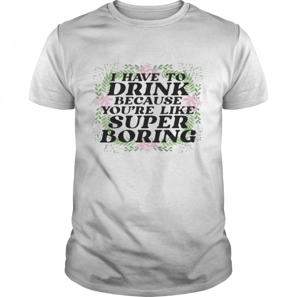 I have to drink because you’re like super boring shirt