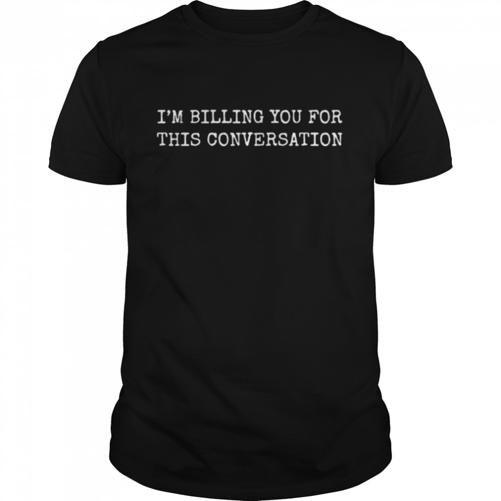 I’m billing you for this conversation shirt