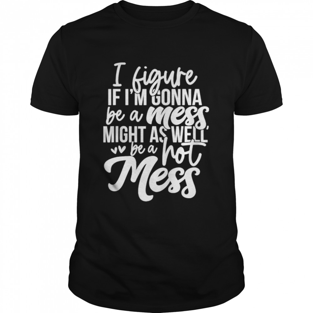 I Figure If Im Gonna Be A Mess Might As Well Be A Hot Mess shirt