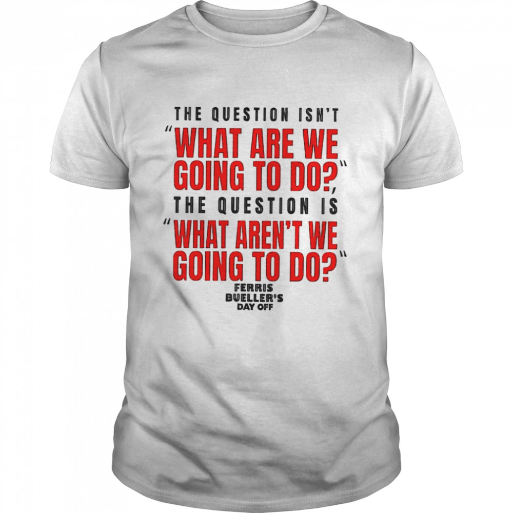 The question isn’t what are we going to do Ferris Bueller’s Day Off shirt