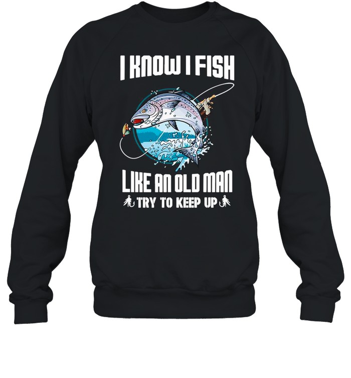 I Know I Fishing Like An Old Man Try To Keep Up shirt Unisex Sweatshirt