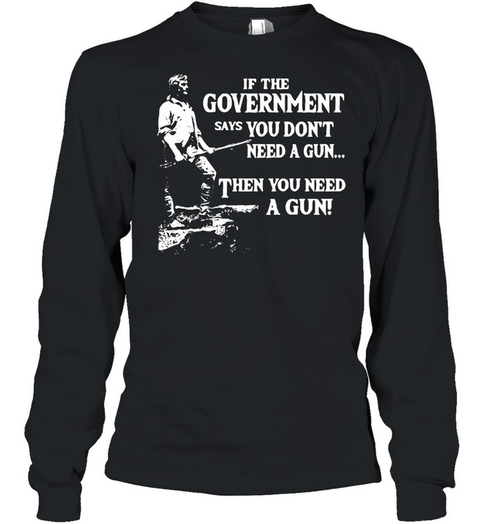 If The Government Says You Don’t Need A Gun Then You Need A Gun T-shirt Long Sleeved T-shirt