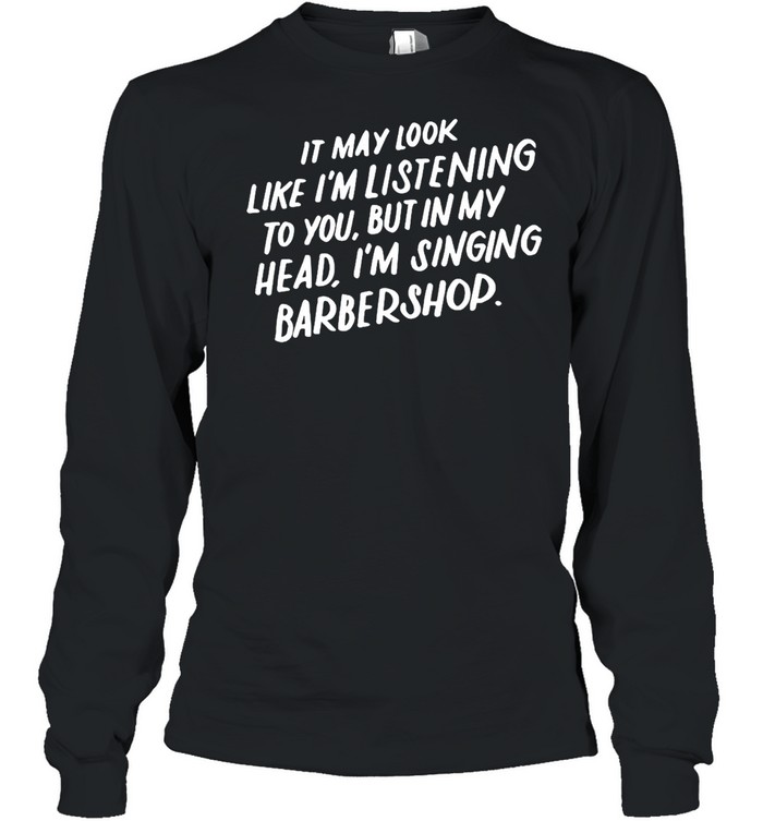 It May Look Like I’m Listening To You But In My Head I’m Singing Barbershop T-shirt Long Sleeved T-shirt