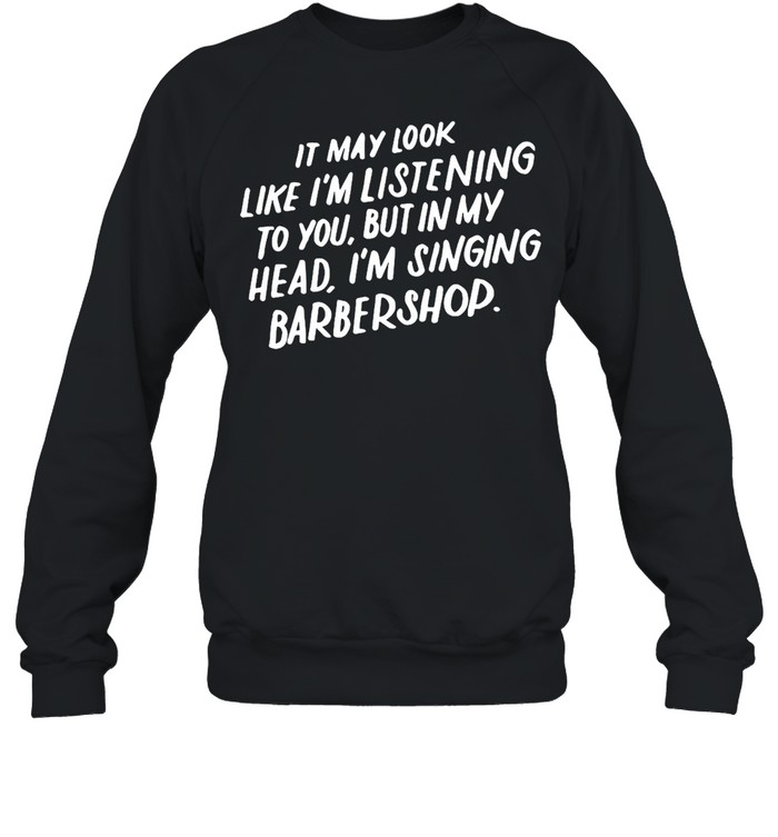 It May Look Like I’m Listening To You But In My Head I’m Singing Barbershop T-shirt Unisex Sweatshirt