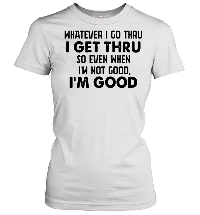 Whatever I go thru I get thru so even when I'm not good I'm good shirt Classic Women's T-shirt