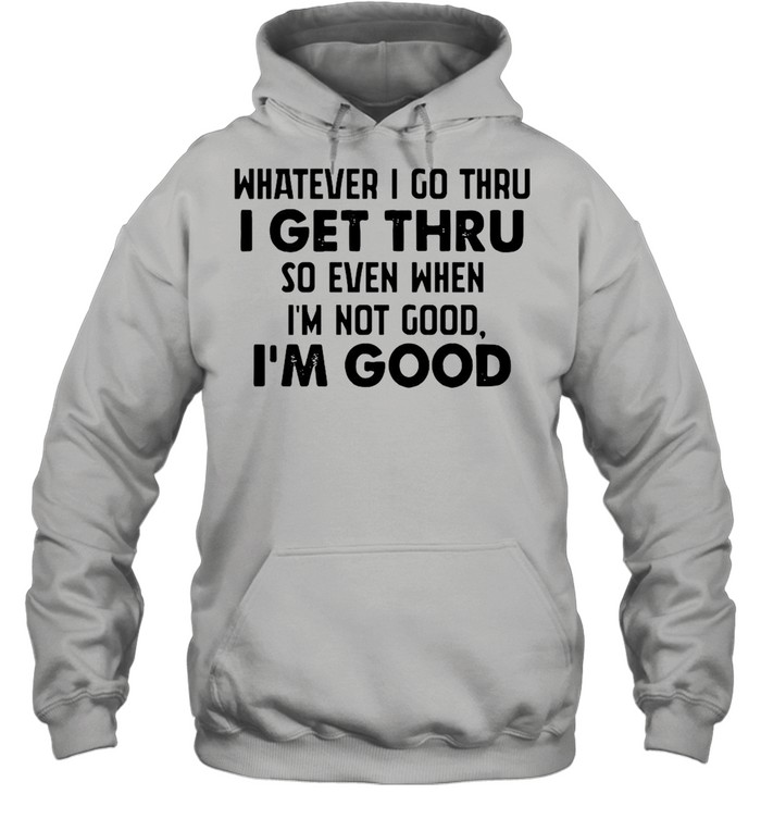 Whatever I go thru I get thru so even when I'm not good I'm good shirt Unisex Hoodie