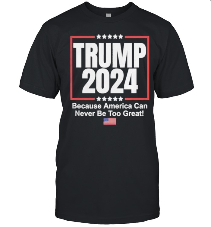 Trump 2024 Because America Can Never Be Too Great shirt