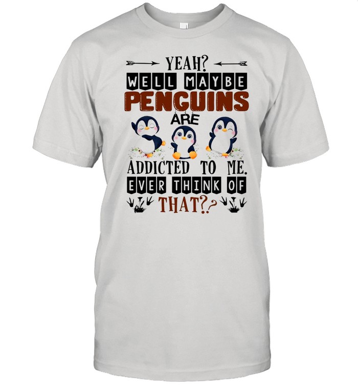 Yeah Well Maybe Penguins Are Addicted To Me Ever Think Of That Shirt