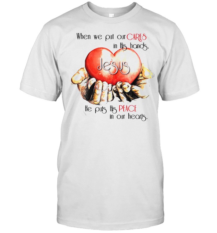 When We Put Our Cares In This Hands Jesus He Puts His Peace In Our Hearts T-shirt