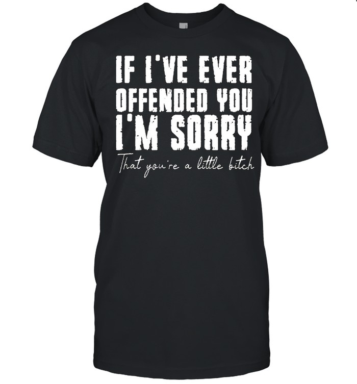 If ive ever offended you im sorry that you are a little bitch shirt