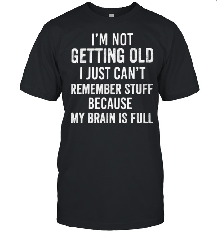 I’m not Getting Old I Just Can’t Remember Stuff Because My Brain Is Full Shirt