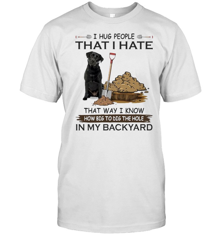 I Hug People That I Hate That Way I Know How Big To Dig The Hole In My Backyard Labrador Dog T-shirt