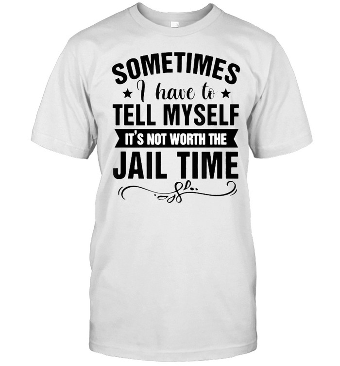 Sometimes I Have Tell Myself It’s Not Worth Jail Time Shirt