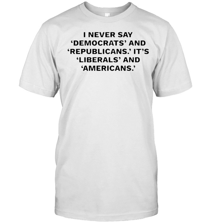 I never day democrats and republicans its liberals and americans shirt