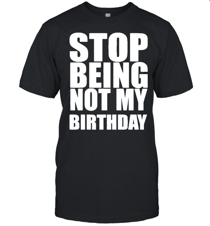 Stop Being Not My Birthday Shirt